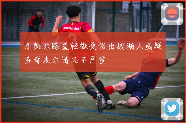 李凯尔膝盖轻微受伤出战湖人成疑芬奇表示情况不严重