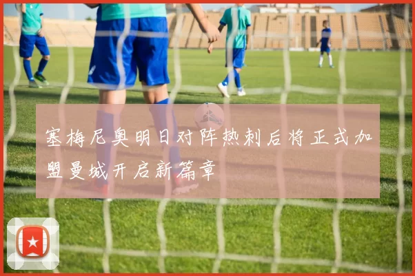 塞梅尼奥明日对阵热刺后将正式加盟曼城开启新篇章