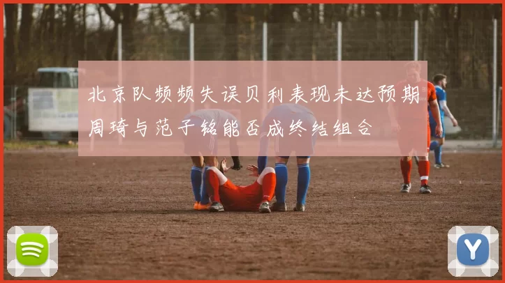 北京队频频失误贝利表现未达预期周琦与范子铭能否成终结组合