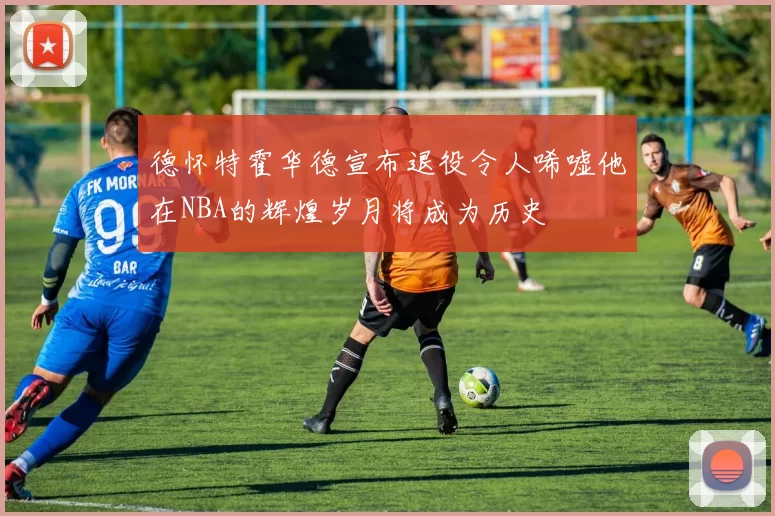 德怀特霍华德宣布退役令人唏嘘他在NBA的辉煌岁月将成为历史