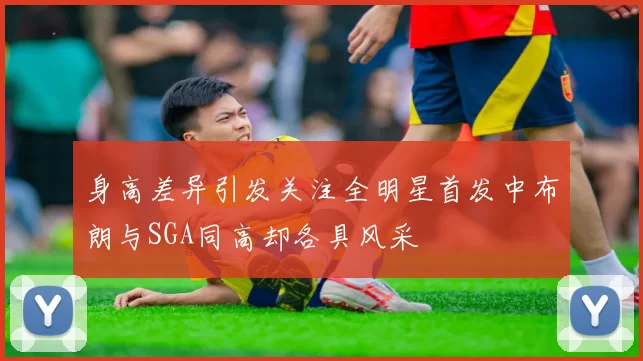 身高差异引发关注全明星首发中布朗与SGA同高却各具风采