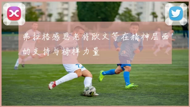 弗拉格感恩老将欧文等在精神层面的支持与榜样力量