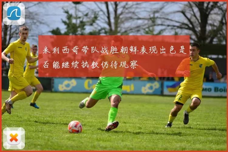 米利西奇带队战胜朝鲜表现出色是否能继续执教仍待观察