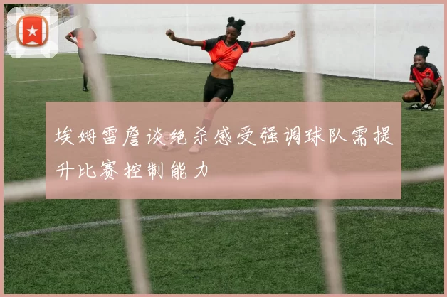 埃姆雷詹谈绝杀感受强调球队需提升比赛控制能力