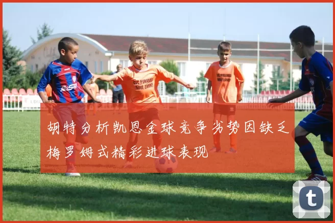 胡特分析凯恩金球竞争劣势因缺乏梅罗姆式精彩进球表现