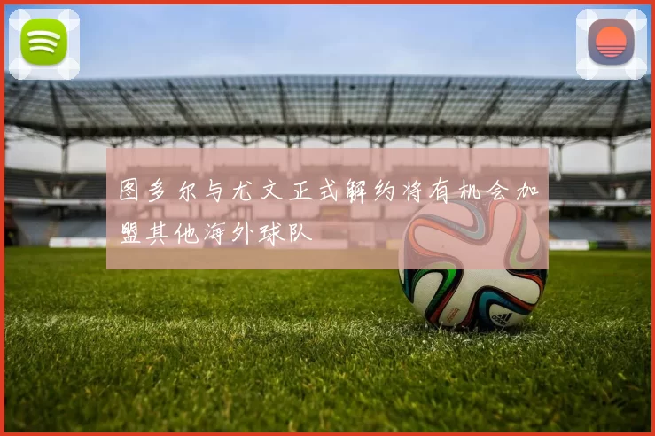 图多尔与尤文正式解约将有机会加盟其他海外球队