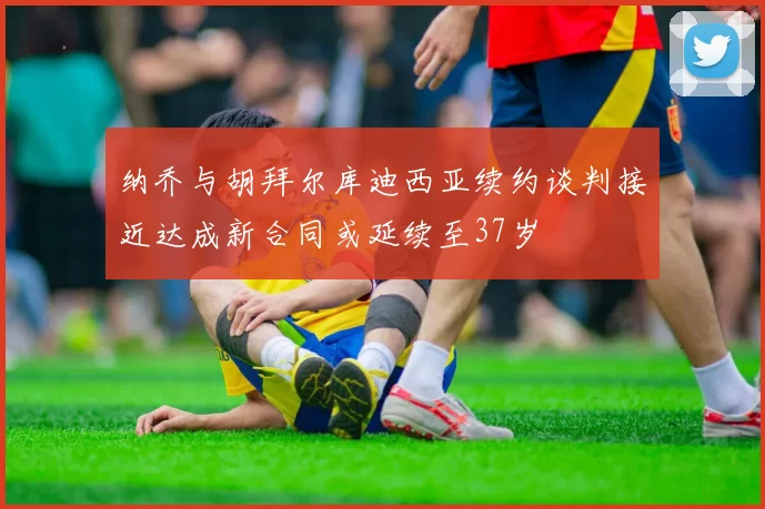 纳乔与胡拜尔库迪西亚续约谈判接近达成新合同或延续至37岁