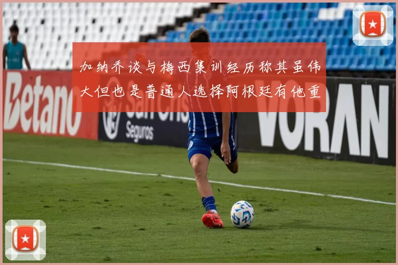加纳乔谈与梅西集训经历称其虽伟大但也是普通人选择阿根廷有他重要影响