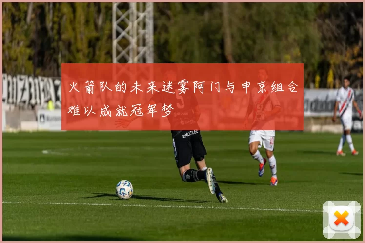 火箭队的未来迷雾阿门与申京组合难以成就冠军梦
