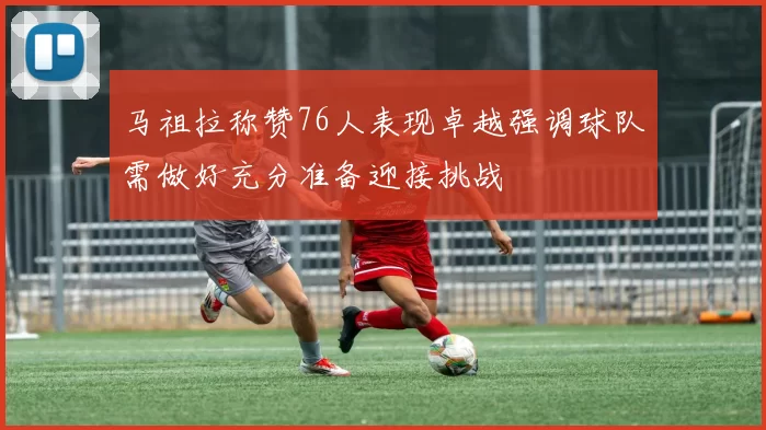 马祖拉称赞76人表现卓越强调球队需做好充分准备迎接挑战