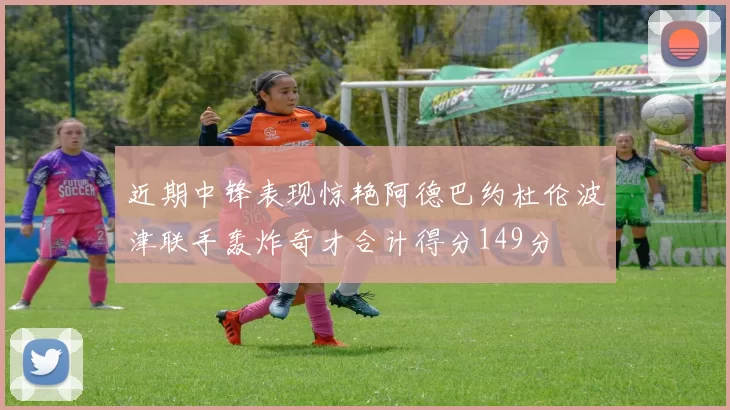 近期中锋表现惊艳阿德巴约杜伦波津联手轰炸奇才合计得分149分