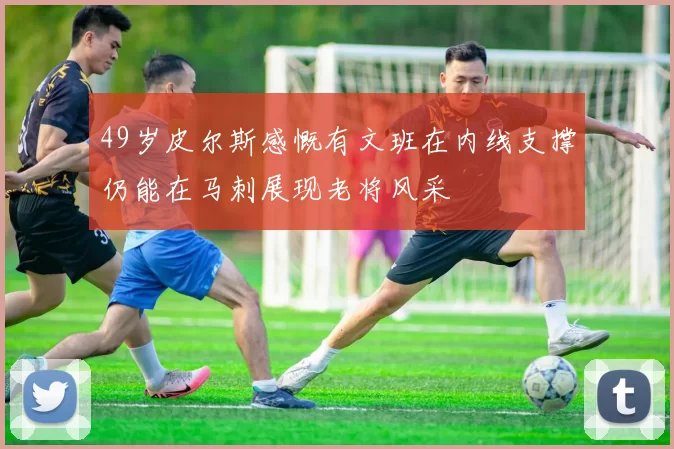 49岁皮尔斯感慨有文班在内线支撑仍能在马刺展现老将风采